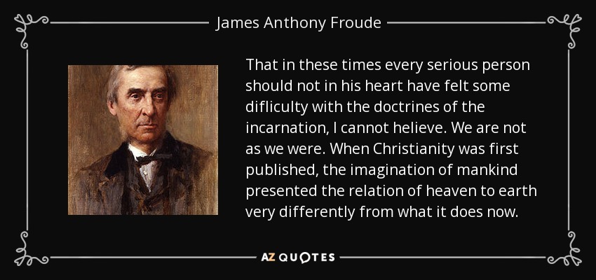 That in these times every serious person should not in his heart have felt some difliculty with the doctrines of the incarnation, I cannot helieve. We are not as we were. When Christianity was first published, the imagination of mankind presented the relation of heaven to earth very differently from what it does now. - James Anthony Froude