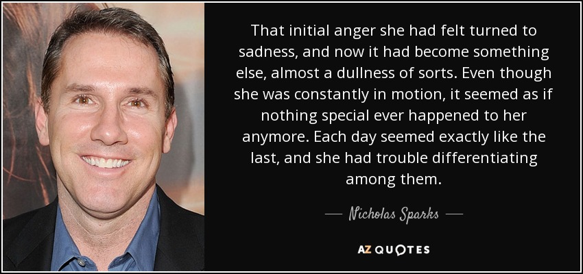 That initial anger she had felt turned to sadness, and now it had become something else, almost a dullness of sorts. Even though she was constantly in motion, it seemed as if nothing special ever happened to her anymore. Each day seemed exactly like the last, and she had trouble differentiating among them. - Nicholas Sparks