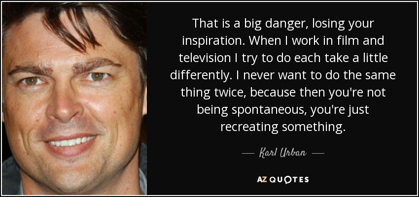 That is a big danger, losing your inspiration. When I work in film and television I try to do each take a little differently. I never want to do the same thing twice, because then you're not being spontaneous, you're just recreating something. - Karl Urban