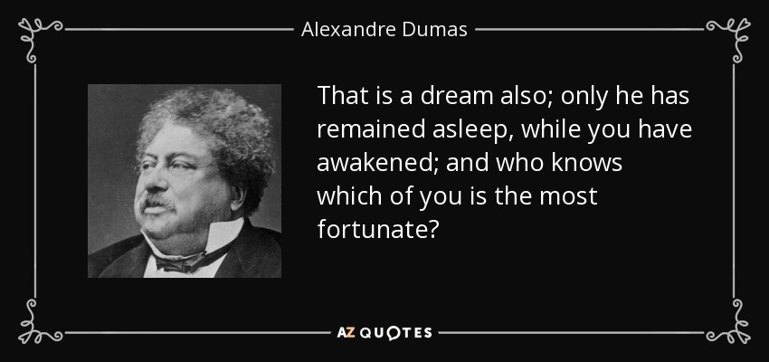 That is a dream also; only he has remained asleep, while you have awakened; and who knows which of you is the most fortunate? - Alexandre Dumas