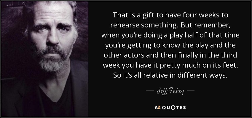 That is a gift to have four weeks to rehearse something. But remember, when you're doing a play half of that time you're getting to know the play and the other actors and then finally in the third week you have it pretty much on its feet. So it's all relative in different ways. - Jeff Fahey