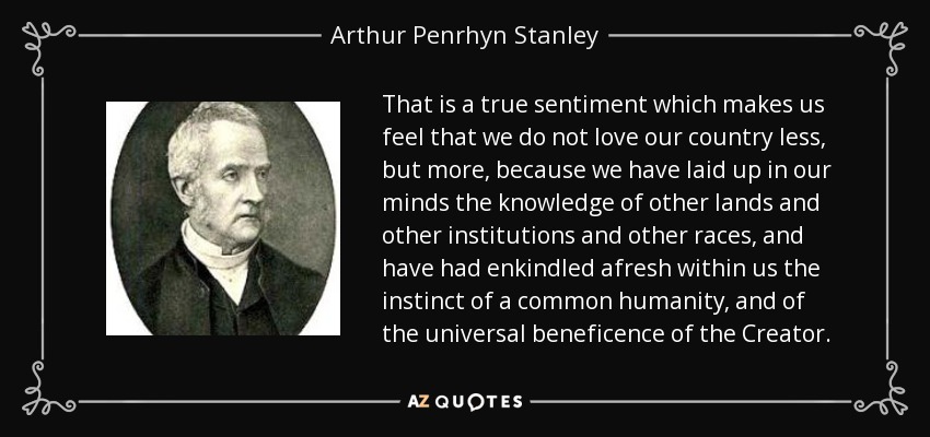 That is a true sentiment which makes us feel that we do not love our country less, but more, because we have laid up in our minds the knowledge of other lands and other institutions and other races, and have had enkindled afresh within us the instinct of a common humanity, and of the universal beneficence of the Creator. - Arthur Penrhyn Stanley