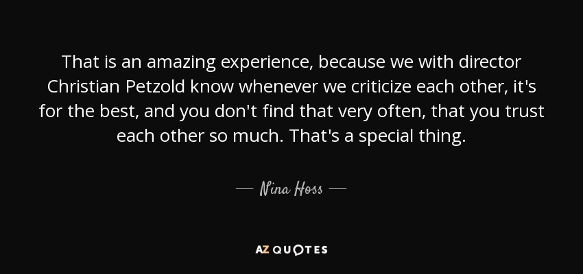 That is an amazing experience, because we with director Christian Petzold know whenever we criticize each other, it's for the best, and you don't find that very often, that you trust each other so much. That's a special thing. - Nina Hoss