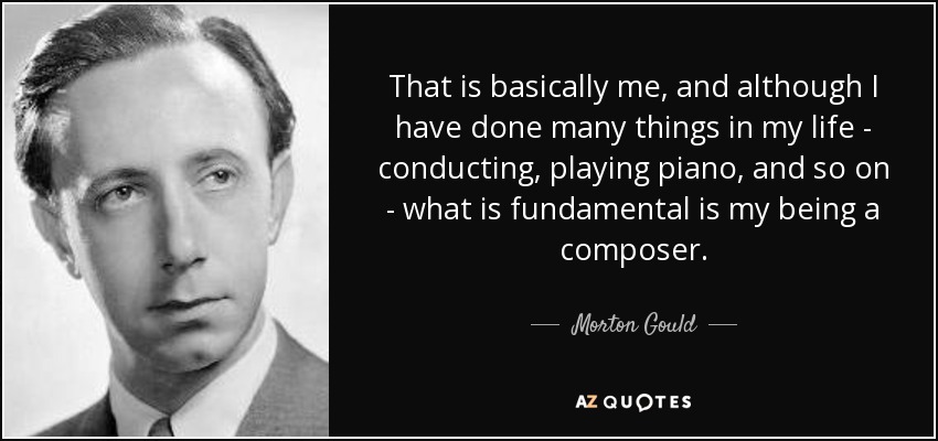 That is basically me, and although I have done many things in my life - conducting, playing piano, and so on - what is fundamental is my being a composer. - Morton Gould