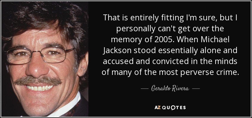 That is entirely fitting I'm sure, but I personally can't get over the memory of 2005. When Michael Jackson stood essentially alone and accused and convicted in the minds of many of the most perverse crime. - Geraldo Rivera
