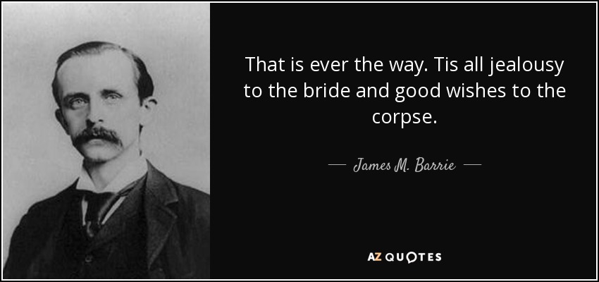 That is ever the way. Tis all jealousy to the bride and good wishes to the corpse. - James M. Barrie