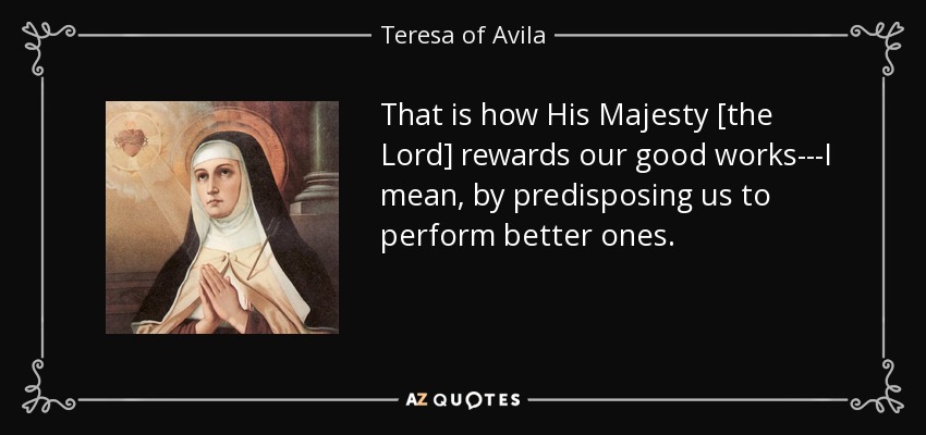 That is how His Majesty [the Lord] rewards our good works---I mean, by predisposing us to perform better ones. - Teresa of Avila