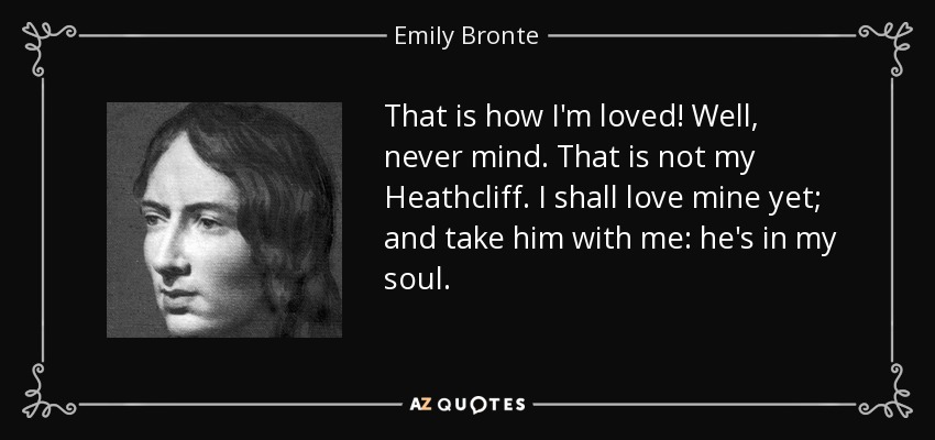 That is how I'm loved! Well, never mind. That is not my Heathcliff. I shall love mine yet; and take him with me: he's in my soul. - Emily Bronte