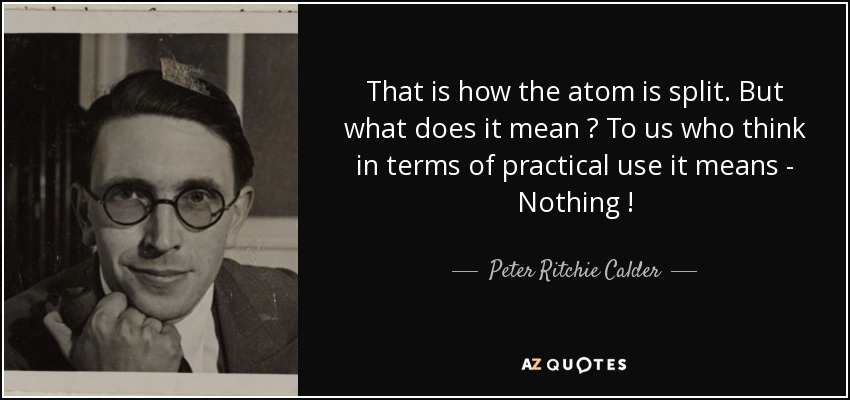 That is how the atom is split. But what does it mean ? To us who think in terms of practical use it means - Nothing ! - Peter Ritchie Calder