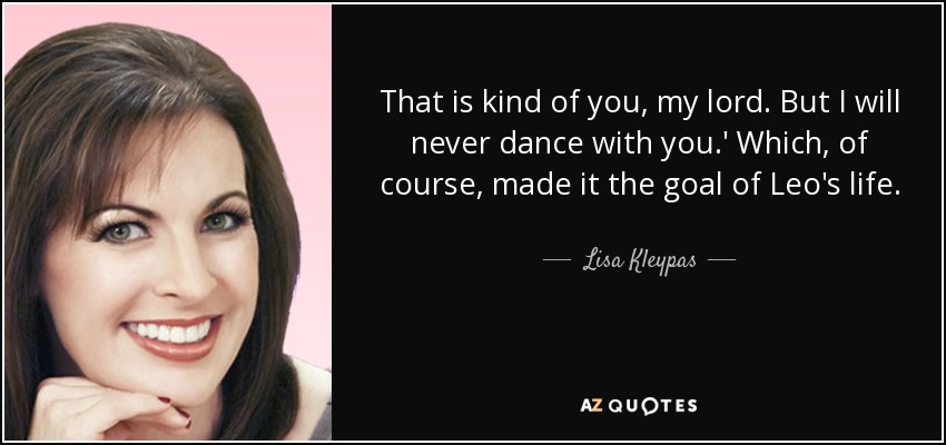That is kind of you, my lord. But I will never dance with you.' Which, of course, made it the goal of Leo's life. - Lisa Kleypas