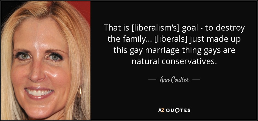 That is [liberalism's] goal - to destroy the family... [liberals] just made up this gay marriage thing gays are natural conservatives. - Ann Coulter