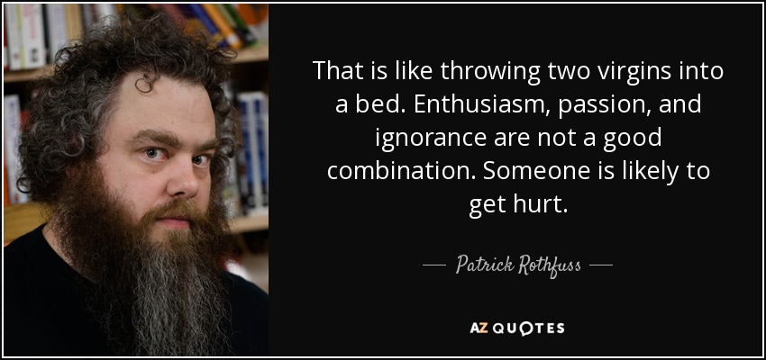That is like throwing two virgins into a bed. Enthusiasm, passion, and ignorance are not a good combination. Someone is likely to get hurt. - Patrick Rothfuss