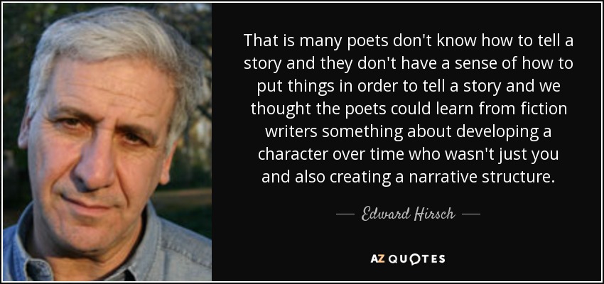 That is many poets don't know how to tell a story and they don't have a sense of how to put things in order to tell a story and we thought the poets could learn from fiction writers something about developing a character over time who wasn't just you and also creating a narrative structure. - Edward Hirsch