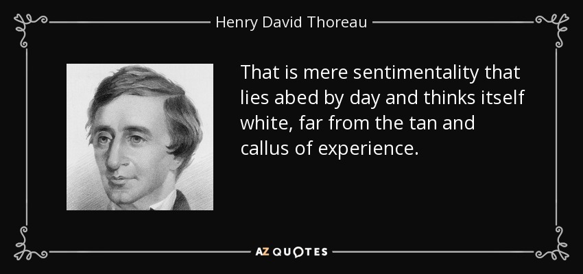 That is mere sentimentality that lies abed by day and thinks itself white, far from the tan and callus of experience. - Henry David Thoreau