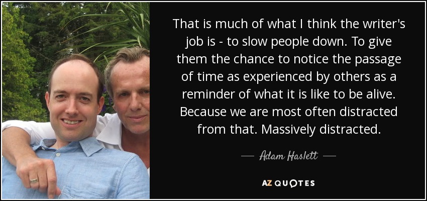 That is much of what I think the writer's job is - to slow people down. To give them the chance to notice the passage of time as experienced by others as a reminder of what it is like to be alive. Because we are most often distracted from that. Massively distracted. - Adam Haslett