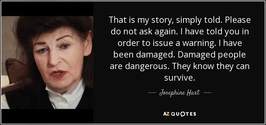 That is my story, simply told. Please do not ask again. I have told you in order to issue a warning. I have been damaged. Damaged people are dangerous. They know they can survive. - Josephine Hart