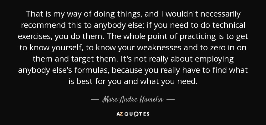 That is my way of doing things, and I wouldn't necessarily recommend this to anybody else; if you need to do technical exercises, you do them. The whole point of practicing is to get to know yourself, to know your weaknesses and to zero in on them and target them. It's not really about employing anybody else's formulas, because you really have to find what is best for you and what you need. - Marc-Andre Hamelin