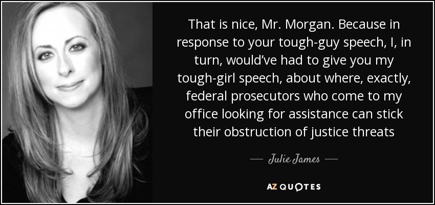 That is nice, Mr. Morgan. Because in response to your tough-guy speech, I, in turn, would’ve had to give you my tough-girl speech, about where, exactly, federal prosecutors who come to my office looking for assistance can stick their obstruction of justice threats - Julie James