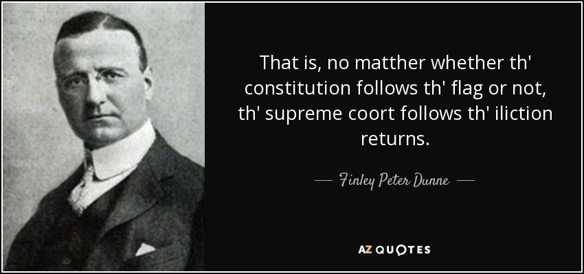 That is, no matther whether th' constitution follows th' flag or not, th' supreme coort follows th' iliction returns. - Finley Peter Dunne