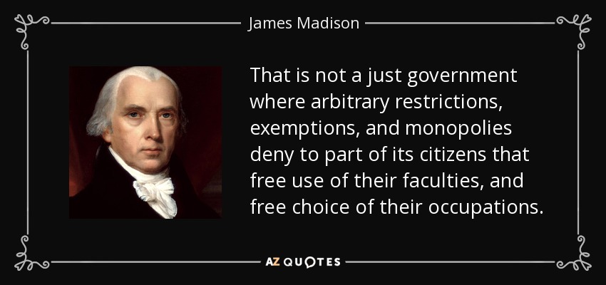 That is not a just government where arbitrary restrictions, exemptions, and monopolies deny to part of its citizens that free use of their faculties, and free choice of their occupations. - James Madison