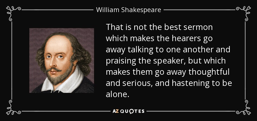 That is not the best sermon which makes the hearers go away talking to one another and praising the speaker, but which makes them go away thoughtful and serious, and hastening to be alone. - William Shakespeare