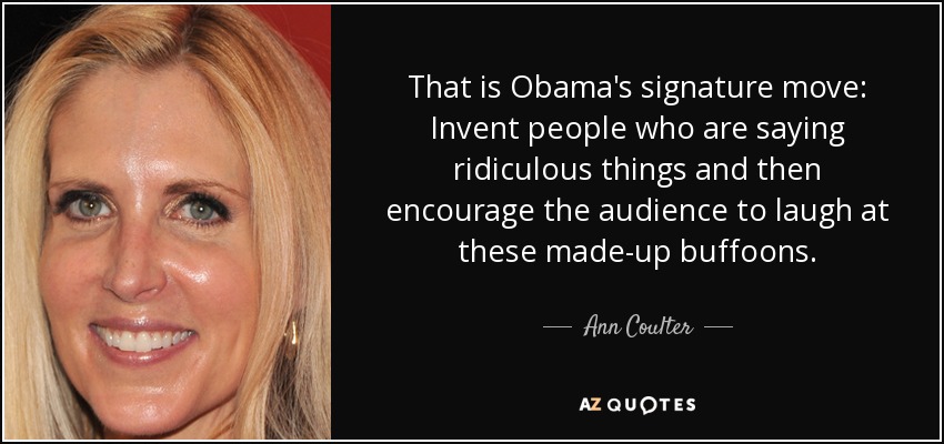 That is Obama's signature move: Invent people who are saying ridiculous things and then encourage the audience to laugh at these made-up buffoons. - Ann Coulter