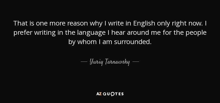 That is one more reason why I write in English only right now. I prefer writing in the language I hear around me for the people by whom I am surrounded. - Yuriy Tarnawsky