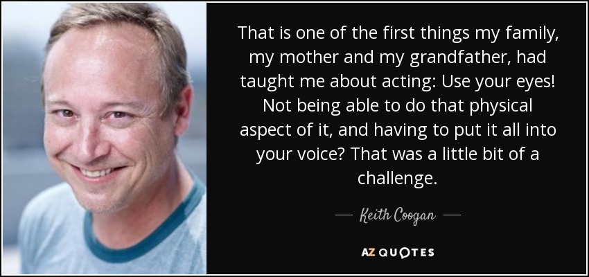 That is one of the first things my family, my mother and my grandfather, had taught me about acting: Use your eyes! Not being able to do that physical aspect of it, and having to put it all into your voice? That was a little bit of a challenge. - Keith Coogan