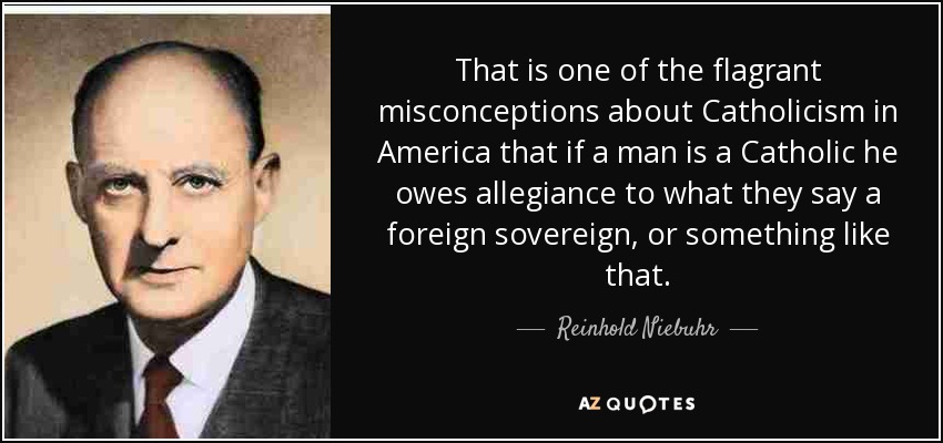 That is one of the flagrant misconceptions about Catholicism in America that if a man is a Catholic he owes allegiance to what they say a foreign sovereign, or something like that. - Reinhold Niebuhr