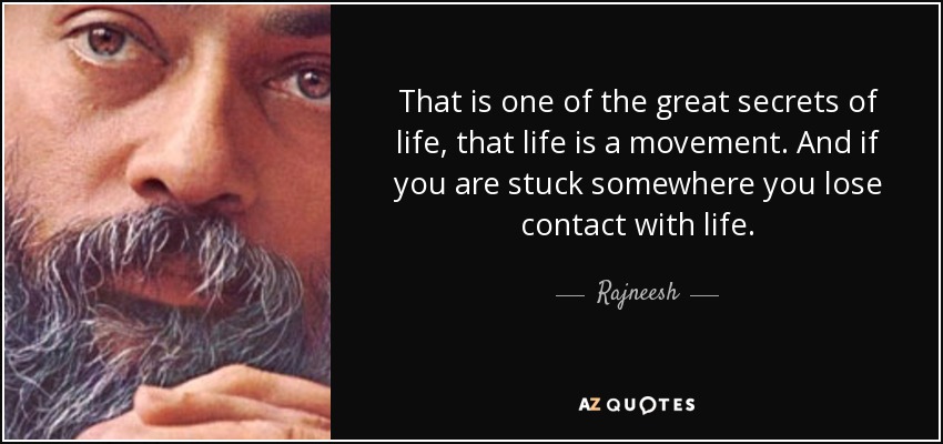 That is one of the great secrets of life, that life is a movement. And if you are stuck somewhere you lose contact with life. - Rajneesh