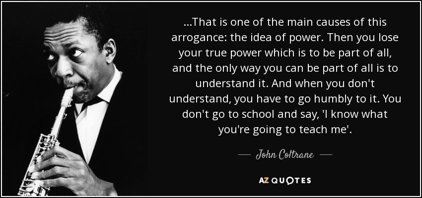 ...That is one of the main causes of this arrogance: the idea of power. Then you lose your true power which is to be part of all, and the only way you can be part of all is to understand it. And when you don't understand, you have to go humbly to it. You don't go to school and say, 'I know what you're going to teach me'. - John Coltrane