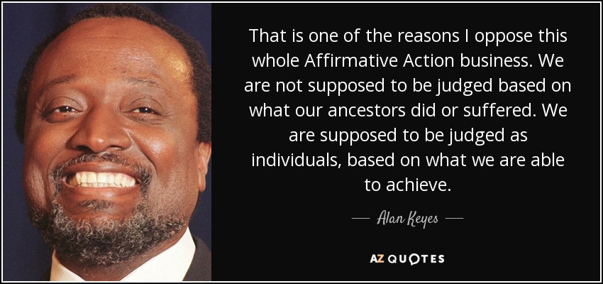That is one of the reasons I oppose this whole Affirmative Action business. We are not supposed to be judged based on what our ancestors did or suffered. We are supposed to be judged as individuals, based on what we are able to achieve. - Alan Keyes