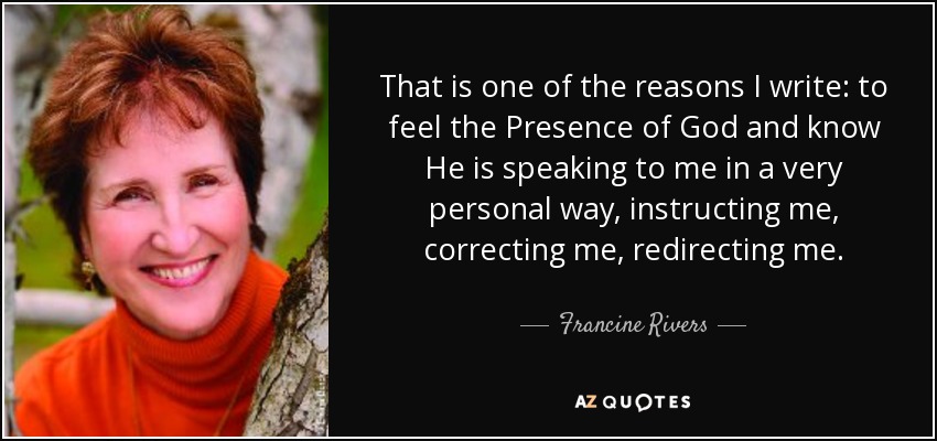 That is one of the reasons I write: to feel the Presence of God and know He is speaking to me in a very personal way, instructing me, correcting me, redirecting me. - Francine Rivers