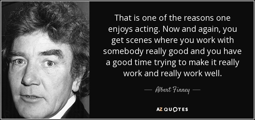 That is one of the reasons one enjoys acting. Now and again, you get scenes where you work with somebody really good and you have a good time trying to make it really work and really work well. - Albert Finney