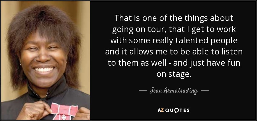 That is one of the things about going on tour, that I get to work with some really talented people and it allows me to be able to listen to them as well - and just have fun on stage. - Joan Armatrading