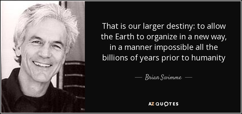 That is our larger destiny: to allow the Earth to organize in a new way, in a manner impossible all the billions of years prior to humanity - Brian Swimme