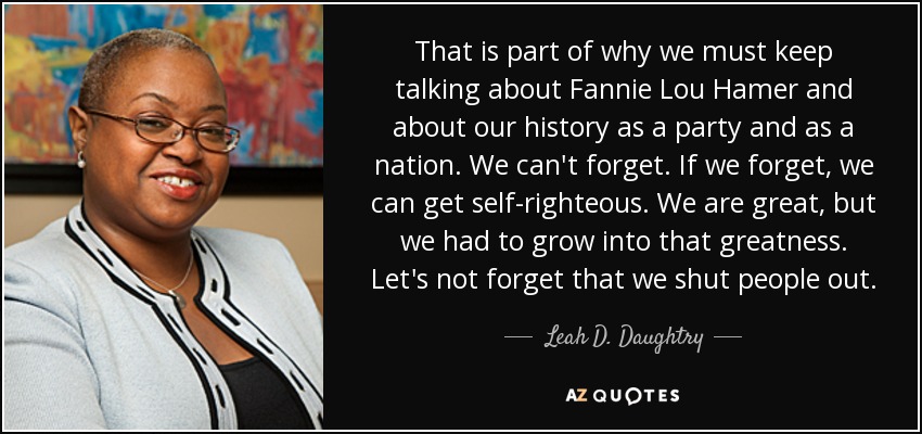That is part of why we must keep talking about Fannie Lou Hamer and about our history as a party and as a nation. We can't forget. If we forget, we can get self-righteous. We are great, but we had to grow into that greatness. Let's not forget that we shut people out. - Leah D. Daughtry