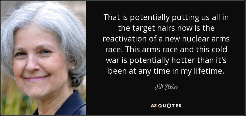 That is potentially putting us all in the target hairs now is the reactivation of a new nuclear arms race. This arms race and this cold war is potentially hotter than it's been at any time in my lifetime. - Jill Stein