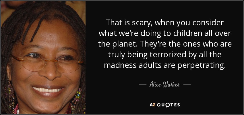 That is scary, when you consider what we're doing to children all over the planet. They're the ones who are truly being terrorized by all the madness adults are perpetrating. - Alice Walker