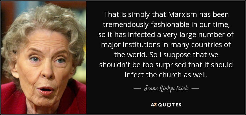 That is simply that Marxism has been tremendously fashionable in our time, so it has infected a very large number of major institutions in many countries of the world. So I suppose that we shouldn't be too surprised that it should infect the church as well. - Jeane Kirkpatrick