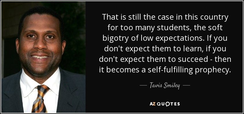 That is still the case in this country for too many students, the soft bigotry of low expectations. If you don't expect them to learn, if you don't expect them to succeed - then it becomes a self-fulfilling prophecy. - Tavis Smiley