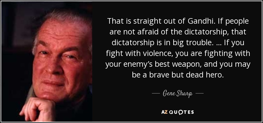 That is straight out of Gandhi. If people are not afraid of the dictatorship, that dictatorship is in big trouble. … If you fight with violence, you are fighting with your enemy’s best weapon, and you may be a brave but dead hero. - Gene Sharp