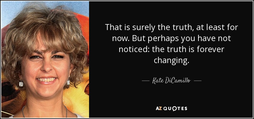 That is surely the truth, at least for now. But perhaps you have not noticed: the truth is forever changing. - Kate DiCamillo