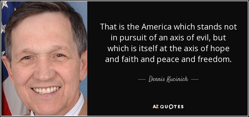 That is the America which stands not in pursuit of an axis of evil, but which is itself at the axis of hope and faith and peace and freedom. - Dennis Kucinich