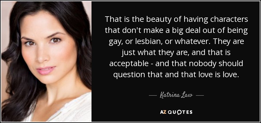 That is the beauty of having characters that don't make a big deal out of being gay, or lesbian, or whatever. They are just what they are, and that is acceptable - and that nobody should question that and that love is love. - Katrina Law