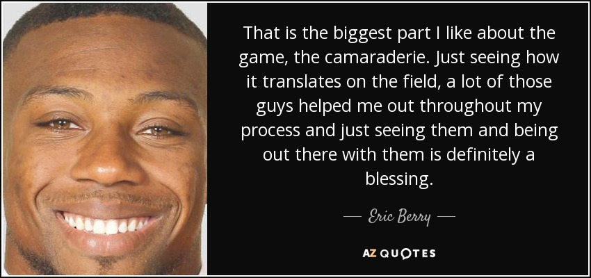 That is the biggest part I like about the game, the camaraderie. Just seeing how it translates on the field, a lot of those guys helped me out throughout my process and just seeing them and being out there with them is definitely a blessing. - Eric Berry