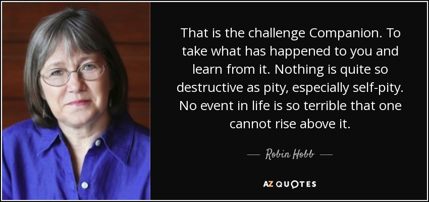 That is the challenge Companion. To take what has happened to you and learn from it. Nothing is quite so destructive as pity, especially self-pity. No event in life is so terrible that one cannot rise above it. - Robin Hobb