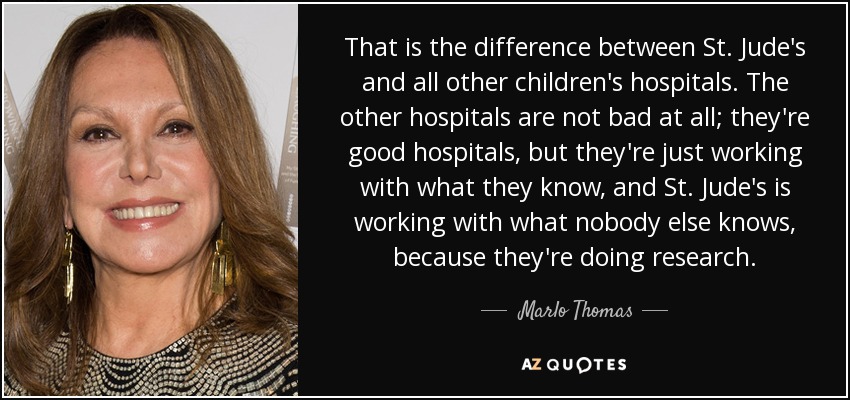That is the difference between St. Jude's and all other children's hospitals. The other hospitals are not bad at all; they're good hospitals, but they're just working with what they know, and St. Jude's is working with what nobody else knows, because they're doing research. - Marlo Thomas