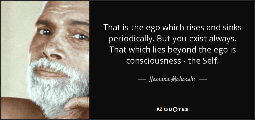 That is the ego which rises and sinks periodically. But you exist always. That which lies beyond the ego is consciousness - the Self. - Ramana Maharshi