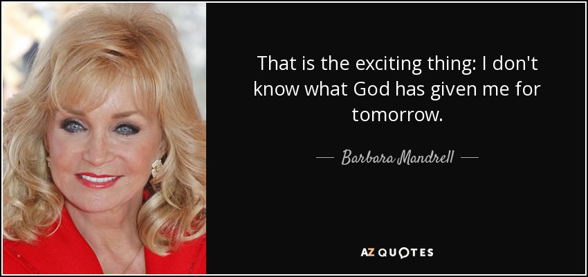 That is the exciting thing: I don't know what God has given me for tomorrow. - Barbara Mandrell